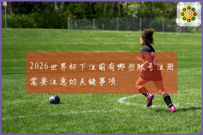 2026世界杯下注前有哪些账号注册需要注意的关键事项