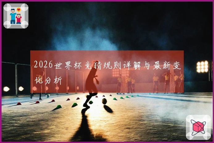 2026世界杯竞猜规则详解与最新变化分析