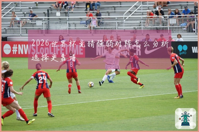 2026世界杯竞猜强弱对阵怎么分析选择更靠谱